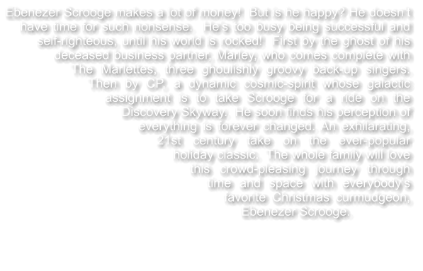 Ebenezer Scrooge makes a lot of money!  But is he happy? He doesnt have time for such nonsense.  Hes too busy being successful and self-righteous, until his world is rocked!  First by the ghost of his deceased business partner, Marley, who comes complete with The Marlettes, three ghoulishly groovy back-up singers.  Then by CP, a dynamic cosmic-spirit whose galactic assignment is to take Scrooge for a ride on the Discovery Skyway.  He soon finds his perception of everything is forever changed. An exhilarating, 21st century take on the ever-popular holiday classic.  The whole family will love this crowd-pleasing journey through time and space with everybodys favorite Christmas curmudgeon, Ebenezer Scrooge.